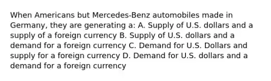 When Americans but Mercedes-Benz automobiles made in Germany, they are generating a: A. Supply of U.S. dollars and a supply of a foreign currency B. Supply of U.S. dollars and a demand for a foreign currency C. Demand for U.S. Dollars and supply for a foreign currency D. Demand for U.S. dollars and a demand for a foreign currency