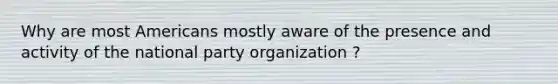 Why are most Americans mostly aware of the presence and activity of the national party organization ?