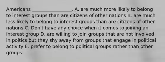 Americans _________________. A. are much more likely to belong to <a href='https://www.questionai.com/knowledge/kiXYXLKJmH-interest-groups' class='anchor-knowledge'>interest groups</a> than are citizens of other nations B. are much less likely to belong to interest groups than are citizens of other nations C. Don't have any choice when it comes to joining an interest group D. are willing to join groups that are not involved in poitics but they shy away from groups that engage in political activity E. prefer to belong to political groups rather than other groups