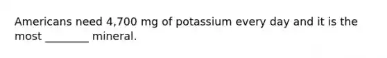 Americans need 4,700 mg of potassium every day and it is the most ________ mineral.