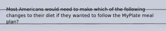 Most Americans would need to make which of the following changes to their diet if they wanted to follow the MyPlate meal plan?