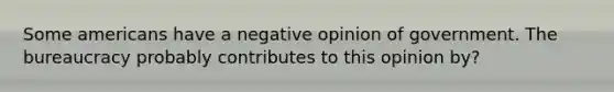 Some americans have a negative opinion of government. The bureaucracy probably contributes to this opinion by?