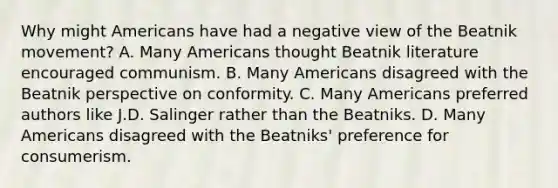 Why might Americans have had a negative view of the Beatnik movement? A. Many Americans thought Beatnik literature encouraged communism. B. Many Americans disagreed with the Beatnik perspective on conformity. C. Many Americans preferred authors like J.D. Salinger rather than the Beatniks. D. Many Americans disagreed with the Beatniks' preference for consumerism.