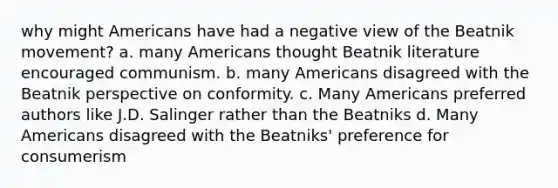 why might Americans have had a negative view of the Beatnik movement? a. many Americans thought Beatnik literature encouraged communism. b. many Americans disagreed with the Beatnik perspective on conformity. c. Many Americans preferred authors like J.D. Salinger rather than the Beatniks d. Many Americans disagreed with the Beatniks' preference for consumerism