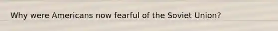 Why were Americans now fearful of the Soviet Union?