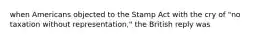 when Americans objected to the Stamp Act with the cry of "no taxation without representation," the British reply was