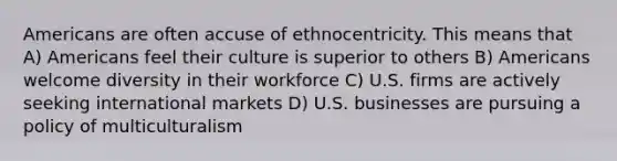 Americans are often accuse of ethnocentricity. This means that A) Americans feel their culture is superior to others B) Americans welcome diversity in their workforce C) U.S. firms are actively seeking international markets D) U.S. businesses are pursuing a policy of multiculturalism