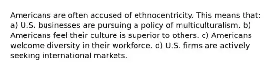 Americans are often accused of ethnocentricity. This means that: a) U.S. businesses are pursuing a policy of multiculturalism. b) Americans feel their culture is superior to others. c) Americans welcome diversity in their workforce. d) U.S. firms are actively seeking international markets.