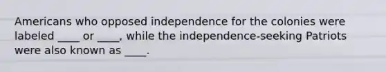 Americans who opposed independence for the colonies were labeled ____ or ____, while the independence-seeking Patriots were also known as ____.