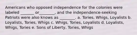 Americans who opposed independence for the colonies were labeled _______ or________, and the independence-seeking Patriots were also knows as ________. a. Tories, Whigs, Loyalists b. Loyalists, Tories, Whigs c. Whigs, Tories, Loyalists d. Loyalists, Whigs, Tories e. Sons of Liberty, Tories, Whigs