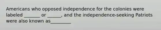 Americans who opposed independence for the colonies were labeled _______ or ______, and the independence-seeking Patriots were also known as_________