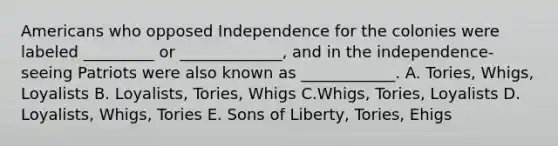 Americans who opposed Independence for the colonies were labeled _________ or _____________, and in the independence-seeing Patriots were also known as ____________. A. Tories, Whigs, Loyalists B. Loyalists, Tories, Whigs C.Whigs, Tories, Loyalists D. Loyalists, Whigs, Tories E. Sons of Liberty, Tories, Ehigs