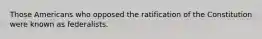 Those Americans who opposed the ratification of the Constitution were known as federalists.