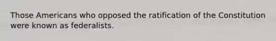 Those Americans who opposed the ratification of the Constitution were known as federalists.