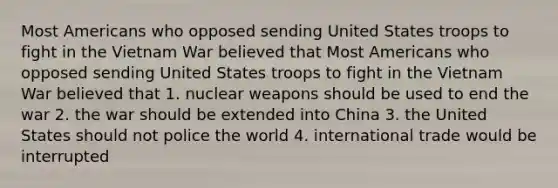 Most Americans who opposed sending United States troops to fight in the Vietnam War believed that Most Americans who opposed sending United States troops to fight in the Vietnam War believed that 1. nuclear weapons should be used to end the war 2. the war should be extended into China 3. the United States should not police the world 4. international trade would be interrupted