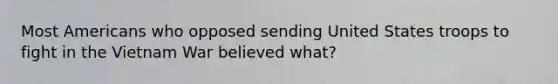 Most Americans who opposed sending United States troops to fight in <a href='https://www.questionai.com/knowledge/kI7yttZuaP-the-vietnam-war' class='anchor-knowledge'>the vietnam war</a> believed what?