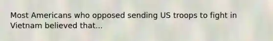 Most Americans who opposed sending US troops to fight in Vietnam believed that...