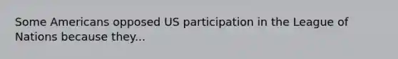 Some Americans opposed US participation in the League of Nations because they...