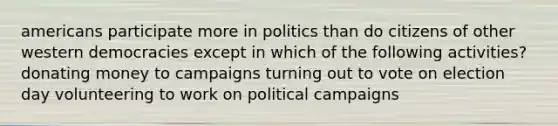 americans participate more in politics than do citizens of other western democracies except in which of the following activities? donating money to campaigns turning out to vote on election day volunteering to work on political campaigns