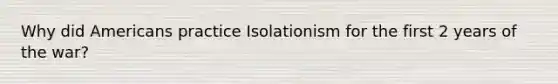 Why did Americans practice Isolationism for the first 2 years of the war?