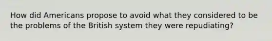 How did Americans propose to avoid what they considered to be the problems of the British system they were repudiating?