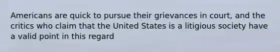 Americans are quick to pursue their grievances in court, and the critics who claim that the United States is a litigious society have a valid point in this regard