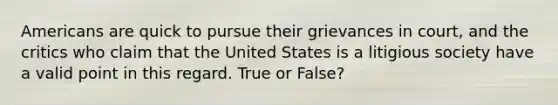 Americans are quick to pursue their grievances in court, and the critics who claim that the United States is a litigious society have a valid point in this regard. True or False?