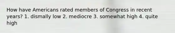 How have Americans rated members of Congress in recent years? 1. dismally low 2. mediocre 3. somewhat high 4. quite high