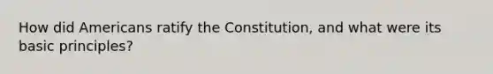 How did Americans ratify the Constitution, and what were its basic principles?