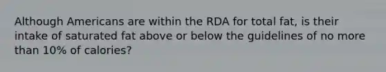 Although Americans are within the RDA for total fat, is their intake of saturated fat above or below the guidelines of no more than 10% of calories?