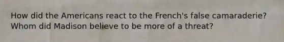 How did the Americans react to the French's false camaraderie? Whom did Madison believe to be more of a threat?