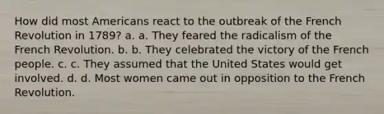 How did most Americans react to the outbreak of the French Revolution in 1789? a. a. They feared the radicalism of the French Revolution. b. b. They celebrated the victory of the French people. c. c. They assumed that the United States would get involved. d. d. Most women came out in opposition to the French Revolution.