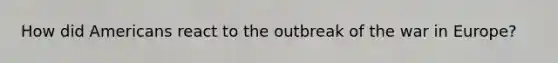 How did Americans react to the outbreak of the war in Europe?