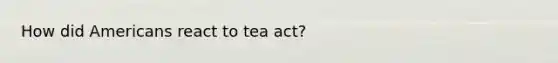 How did Americans react to tea act?