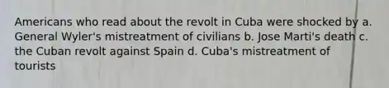 Americans who read about the revolt in Cuba were shocked by a. General Wyler's mistreatment of civilians b. Jose Marti's death c. the Cuban revolt against Spain d. Cuba's mistreatment of tourists