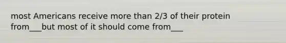 most Americans receive more than 2/3 of their protein from___but most of it should come from___
