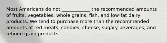 Most Americans do not ____________ the recommended amounts of fruits, vegetables, whole grains, fish, and low-fat dairy products. We tend to purchase more than the recommended amounts of red meats, candies, cheese, sugary beverages, and refined grain products