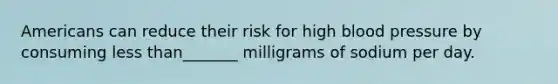 Americans can reduce their risk for high blood pressure by consuming less than_______ milligrams of sodium per day.