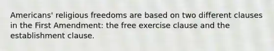 Americans' religious freedoms are based on two different clauses in the First Amendment: the free exercise clause and the establishment clause.