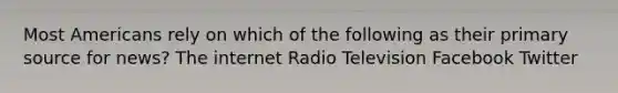 Most Americans rely on which of the following as their primary source for news? The internet Radio Television Facebook Twitter