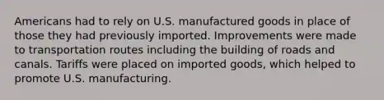 Americans had to rely on U.S. manufactured goods in place of those they had previously imported. Improvements were made to transportation routes including the building of roads and canals. Tariffs were placed on imported goods, which helped to promote U.S. manufacturing.