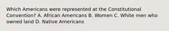 Which Americans were represented at the Constitutional Convention? A. African Americans B. Women C. White men who owned land D. Native Americans