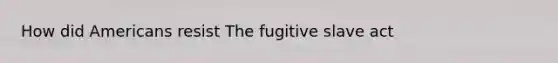 How did Americans resist The fugitive slave act