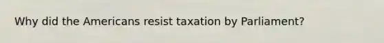 Why did the Americans resist taxation by Parliament?