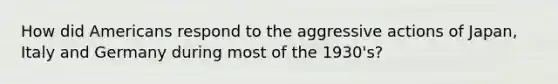 How did Americans respond to the aggressive actions of Japan, Italy and Germany during most of the 1930's?