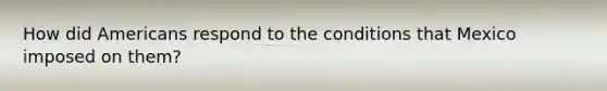 How did Americans respond to the conditions that Mexico imposed on them?