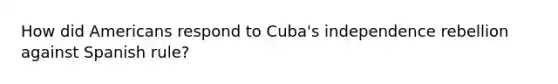 How did Americans respond to Cuba's independence rebellion against Spanish rule?