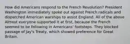 How did Americans respond to the French Revolution? President Washington immediately spoke out against French radicals and dispatched American warships to assist England. All of the above Almost everyone supported it at first, because the French seemed to be following in Americans' footsteps. They blocked passage of Jay's Treaty, which showed preference for Great Britain.