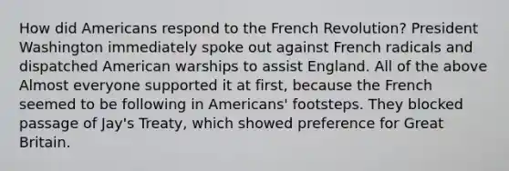 How did Americans respond to the French Revolution? President Washington immediately spoke out against French radicals and dispatched American warships to assist England. All of the above Almost everyone supported it at first, because the French seemed to be following in Americans' footsteps. They blocked passage of Jay's Treaty, which showed preference for Great Britain.