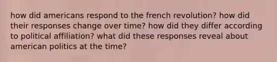 how did americans respond to the french revolution? how did their responses change over time? how did they differ according to political affiliation? what did these responses reveal about american politics at the time?